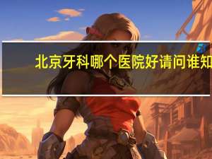 北京牙科哪个医院好 请问谁知道北京哪家医院或牙科诊所比较好，谢谢