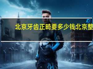 北京牙齿正畸要多少钱 北京整牙哪里最好又便宜