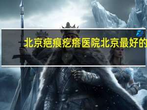北京疤痕疙瘩医院 北京最好的骨科医院排名