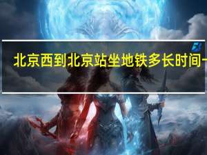 北京西到北京站坐地铁多长时间一趟（北京西到北京站坐地铁多长时间）