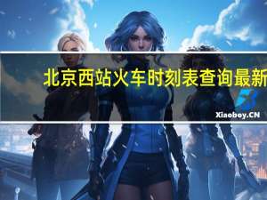 北京西站火车时刻表查询最新（北京西站火车时刻表）