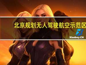 北京规划无人驾驶航空示范区：将构建超百亿无人机产业集群