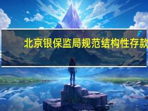 北京银保监局规范结构性存款：及时停售“假结构”产品 合理把控业务总量和增速