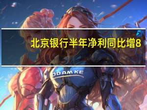 北京银行半年净利同比增8.56% 零售贷款增量占比40%