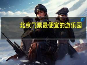 北京门票最便宜的游乐园（北京游乐园 八角游乐园 欢乐谷的门票现在都是多少）