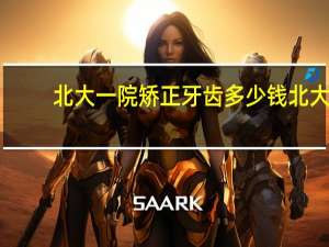 北大一院矫正牙齿多少钱 北大口腔医院牙齿矫正需要花费多少