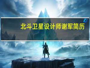 北斗卫星设计师谢军简历（谢军-北斗卫星全球系统首席总设计师介绍）