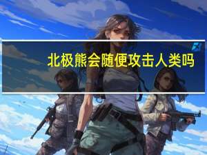 北极熊会随便攻击人类吗