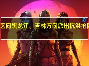 北部战区向黑龙江、吉林方向派出抗洪抢险前进指挥所