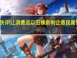 北青快评|让消费品以旧换新利企惠民属性更加凸显
