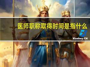 医师职称取得时间是指什么