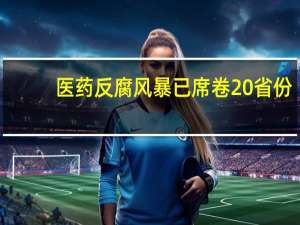 医药反腐风暴已席卷20省份：纪监部门出手配合多地公布举报电话