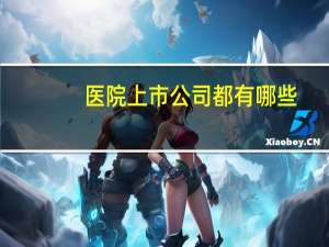 医院上市公司都有哪些(做医院呼叫服务系统上市公司有哪些)