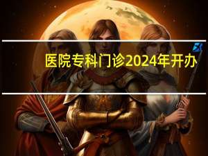 医院专科门诊 2024年开办专科门诊的条件