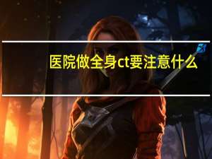 医院做全身ct要注意什么（医院做全身ct多少钱）