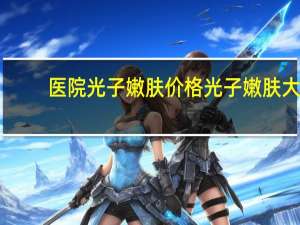 医院光子嫩肤价格 光子嫩肤大概需要多少钱