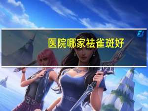 医院哪家祛雀斑好，天津皮肤医院能点斑么