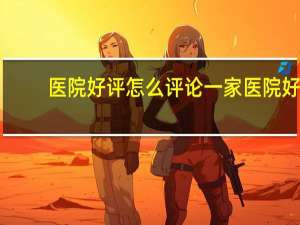 医院好评 怎么评论一家医院好