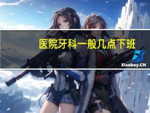 医院牙科一般几点下班，牙医什么时候上班