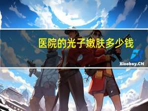 医院的光子嫩肤多少钱(光子嫩肤一次需要多少钱)