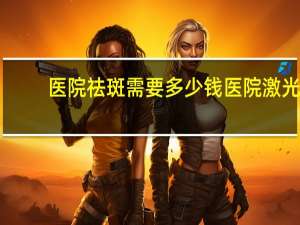 医院祛斑需要多少钱 医院激光祛斑需要多少钱