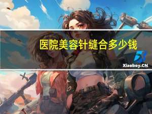 医院美容针缝合多少钱(车祸后面部缝针疤痕怎么去除，需要多少钱)