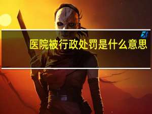 医院被行政处罚是什么意思（行政处罚是什么意思）
