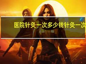 医院针灸一次多少钱 针灸一次大概多少钱