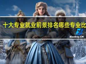 十大专业就业前景排名 哪些专业比较好