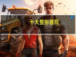 十大整形医院，全国最好整形医院排名