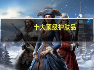 十大顶级护肤品：赫莲娜上榜，都是贵妇的钟爱