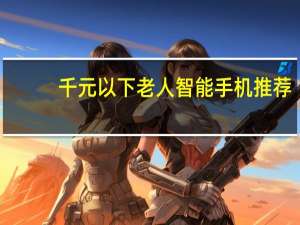 千元以下老人智能手机推荐（千元以下智能手机推荐）