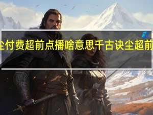 千古玦尘付费超前点播啥意思 千古诀尘超前点播免费观看