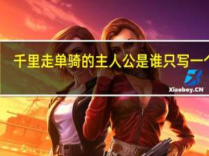 千里走单骑的主人公是谁 只写一个人（千里走单骑的主人公是谁）