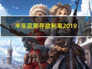 半年定期存款利率2019（2019年银行半年定期存款利息是多少）