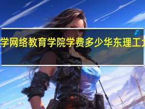 华东理工大学网络教育学院学费多少 华东理工大学网络教育学院
