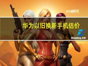 华为以旧换新手机估价（华为以旧换新）