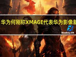 华为何刚称XMAGE代表华为影像新高度