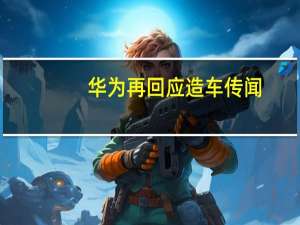 华为再回应造车传闻:重申不造车 公司策略不变
