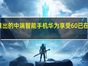 华为即将推出的中端智能手机华为享受60已在开箱视频中泄露