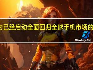 华为已经启动全面回归全球手机市场的通盘计划