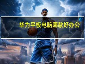 华为平板电脑哪款好办公