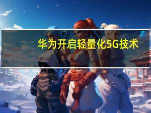 华为开启轻量化5G技术：较4G可提升10倍 功耗低20%