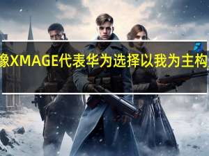 华为影像XMAGE代表华为选择以我为主构建自己的能力