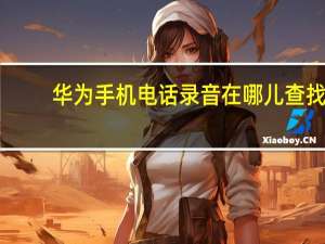 华为手机电话录音在哪儿查找（华为手机电话录音在哪里找）