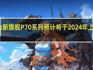 华为新旗舰P70系列预计将于2024年上半年量产