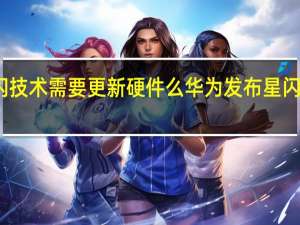 华为星闪技术需要更新硬件么 华为发布星闪无线连接技术