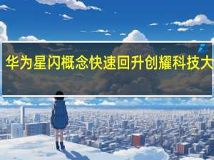 华为星闪概念快速回升 创耀科技大涨10%