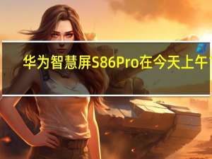 华为智慧屏S86Pro在今天上午10:08正式开启首销原价13999元