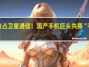 华为未独占卫星通信！国产手机巨头共商“手机直连卫星”